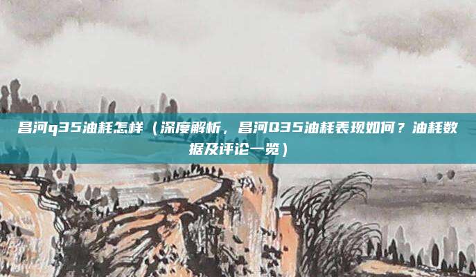 昌河q35油耗怎样(深度解析,昌河Q35油耗表现如何?油耗数据及评论一览)