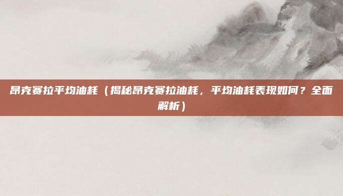 昂克赛拉平均油耗（揭秘昂克赛拉油耗，平均油耗表现如何？全面解析）