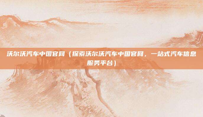 沃尔沃汽车中国官网（探索沃尔沃汽车中国官网，一站式汽车信息服务平台）