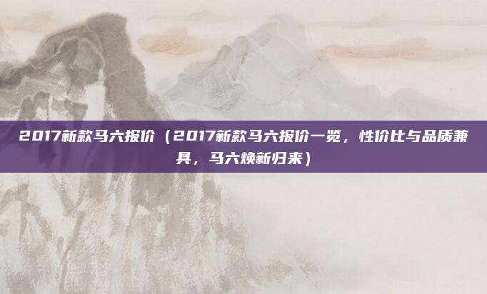 2017新款马六报价（2017新款马六报价一览，性价比与品质兼具，马六焕新归来）