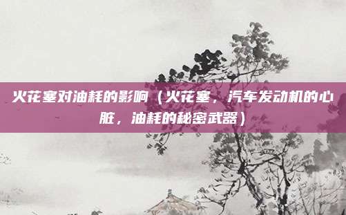 火花塞对油耗的影响（火花塞，汽车发动机的心脏，油耗的秘密武器）