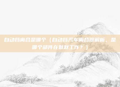 自动挡离合是哪个(自动挡汽车离合器解析,是哪个部件在默默工作?)