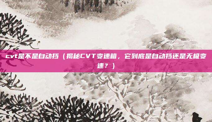 cvt是不是自动挡（揭秘CVT变速箱，它到底是自动挡还是无极变速？）