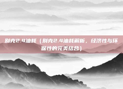 别克2.4油耗（别克2.4油耗解析，经济性与环保性的完美结合）