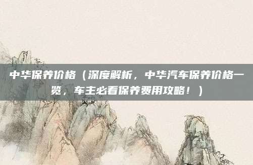 中华保养价格（深度解析，中华汽车保养价格一览，车主必看保养费用攻略！）