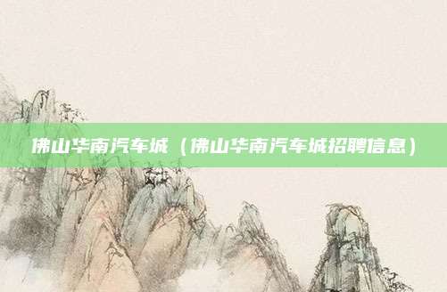 佛山华南汽车城(佛山华南汽车城招聘信息)
