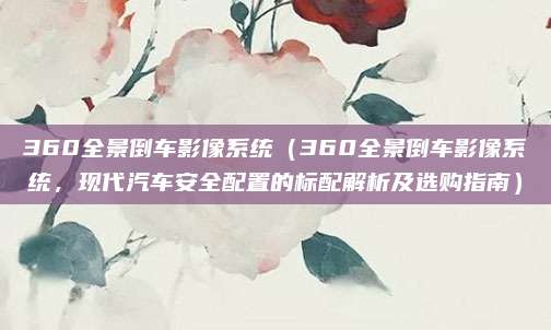360全景倒车影像系统（360全景倒车影像系统，现代汽车安全配置的标配解析及选购指南）