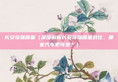 长安奇瑞质量（深度解析长安奇瑞质量对比，哪家汽车更可靠？）