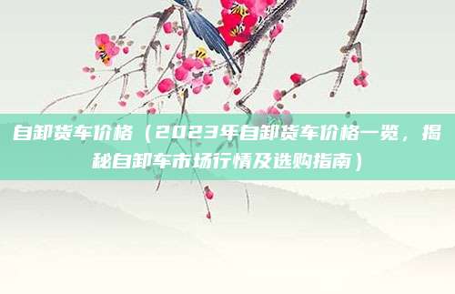自卸货车价格（2023年自卸货车价格一览，揭秘自卸车市场行情及选购指南）