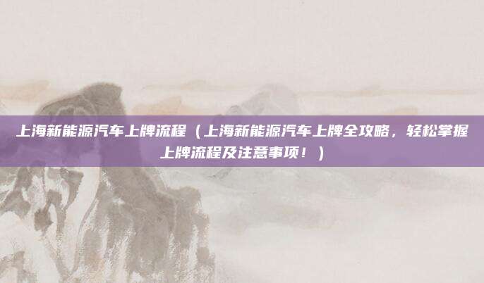 上海新能源汽车上牌流程（上海新能源汽车上牌全攻略，轻松掌握上牌流程及注意事项！）