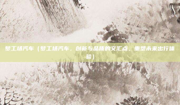 梦工场汽车(梦工场汽车,创新与品质的交汇点,重塑未来出行体验)