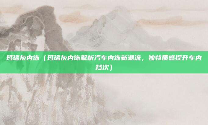 玛瑙灰内饰(玛瑙灰内饰解析汽车内饰新潮流,独特质感提升车内档次)