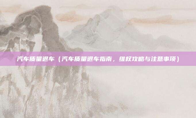 汽车质量退车（汽车质量退车指南，维权攻略与注意事项）