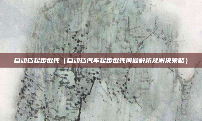自动挡起步迟钝（自动挡汽车起步迟钝问题解析及解决策略）
