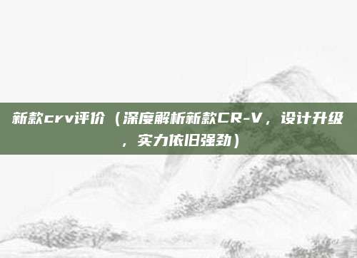新款crv评价（深度解析新款CR-V，设计升级，实力依旧强劲）