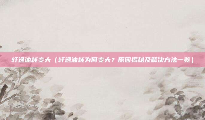 轩逸油耗变大（轩逸油耗为何变大？原因揭秘及解决方法一览）
