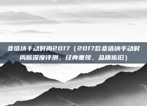 桑塔纳手动时尚2017（2017款桑塔纳手动时尚版深度评测，经典重现，品质依旧）