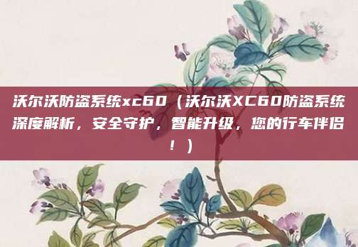 沃尔沃防盗系统xc60（沃尔沃XC60防盗系统深度解析，安全守护，智能升级，您的行车伴侣！）