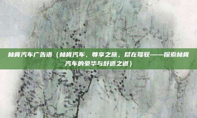 林肯汽车广告语（林肯汽车，尊享之旅，尽在驾驭——探索林肯汽车的豪华与舒适之道）