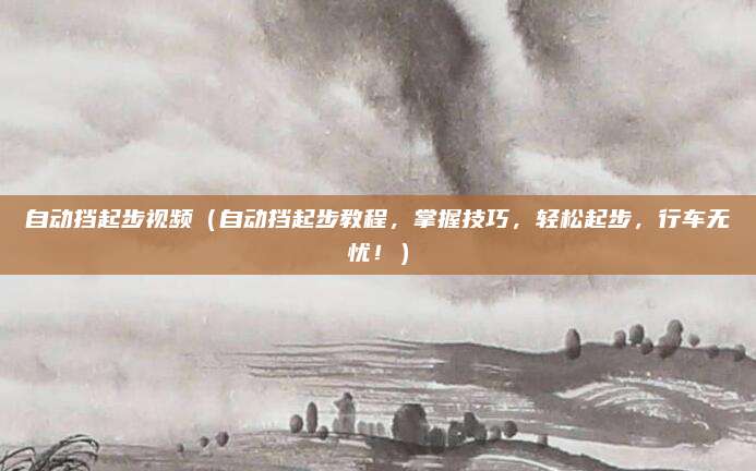 自动挡起步视频（自动挡起步教程，掌握技巧，轻松起步，行车无忧！）