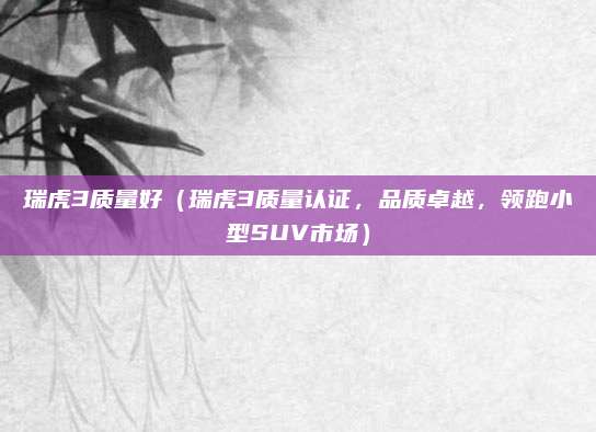瑞虎3质量好（瑞虎3质量认证，品质卓越，领跑小型SUV市场）