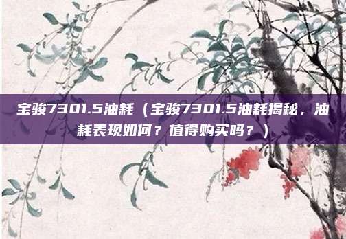 宝骏7301.5油耗（宝骏7301.5油耗揭秘，油耗表现如何？值得购买吗？）