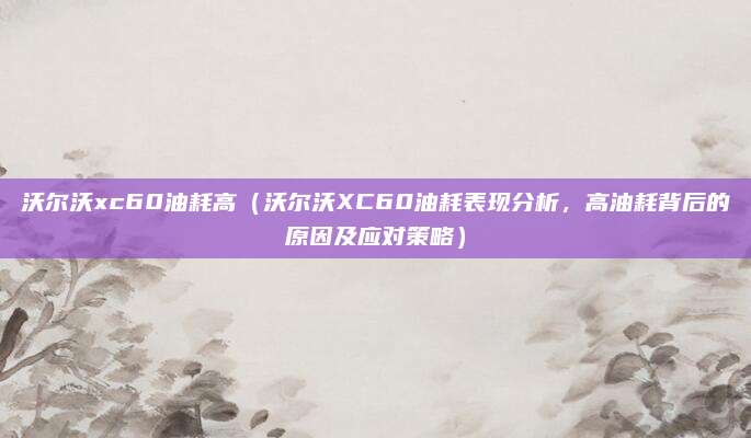 沃尔沃xc60油耗高（沃尔沃XC60油耗表现分析，高油耗背后的原因及应对策略）