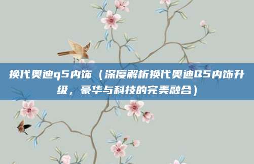 换代奥迪q5内饰（深度解析换代奥迪Q5内饰升级，豪华与科技的完美融合）