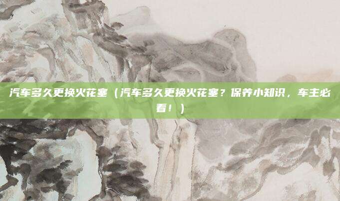 汽车多久更换火花塞（汽车多久更换火花塞？保养小知识，车主必看！）