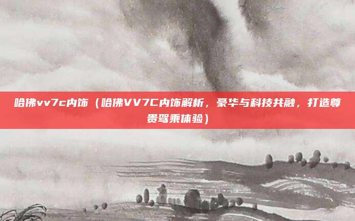哈佛vv7c内饰（哈佛VV7C内饰解析，豪华与科技共融，打造尊贵驾乘体验）