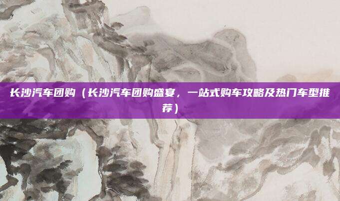 长沙汽车团购（长沙汽车团购盛宴，一站式购车攻略及热门车型推荐）