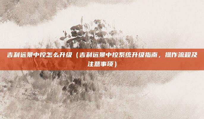 吉利远景中控怎么升级（吉利远景中控系统升级指南，操作流程及注意事项）