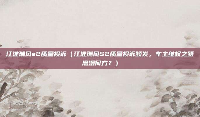 江淮瑞风s2质量投诉（江淮瑞风S2质量投诉频发，车主维权之路漫漫何方？）