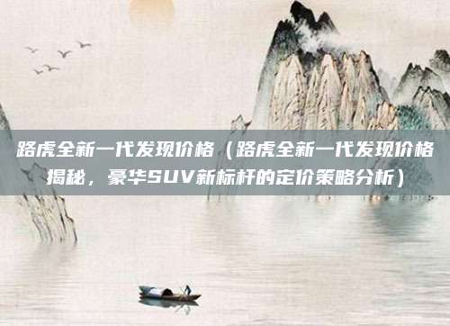 路虎全新一代发现价格（路虎全新一代发现价格揭秘，豪华SUV新标杆的定价策略分析）