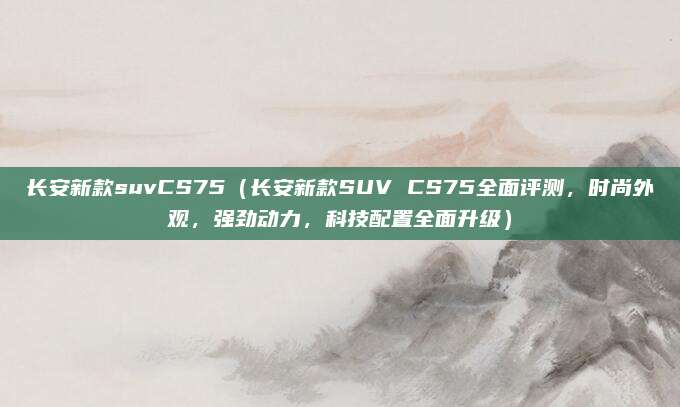 长安新款suvCS75（长安新款SUV CS75全面评测，时尚外观，强劲动力，科技配置全面升级）