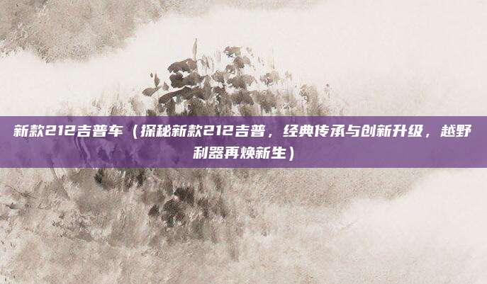 新款212吉普车（探秘新款212吉普，经典传承与创新升级，越野利器再焕新生）