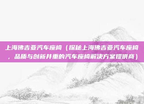 上海佛吉亚汽车座椅(探秘上海佛吉亚汽车座椅,品质与创新并重的汽车座椅解决方案提供商)