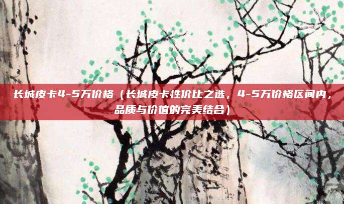 长城皮卡4-5万价格(长城皮卡性价比之选,4-5万价格区间内,品质与价值的完美结合)