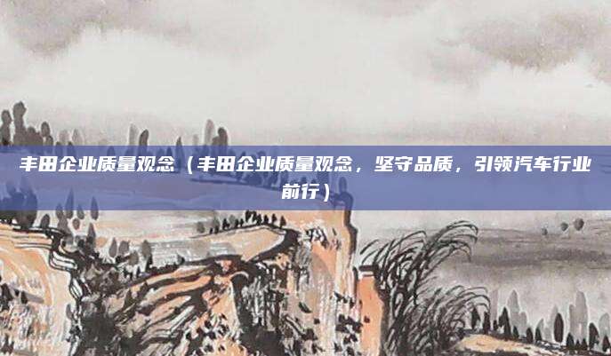 丰田企业质量观念(丰田企业质量观念,坚守品质,引领汽车行业前行)