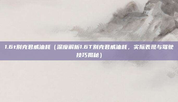 1.6t别克君威油耗（深度解析1.6T别克君威油耗，实际表现与驾驶技巧揭秘）