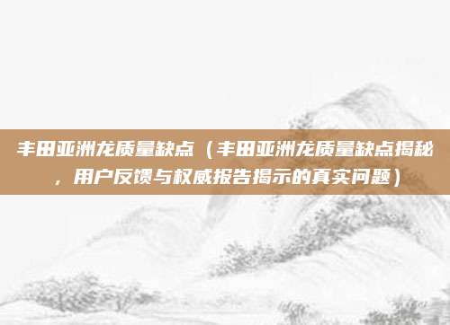 丰田亚洲龙质量缺点(丰田亚洲龙质量缺点揭秘,用户反馈与权威报告揭示的真实问题)
