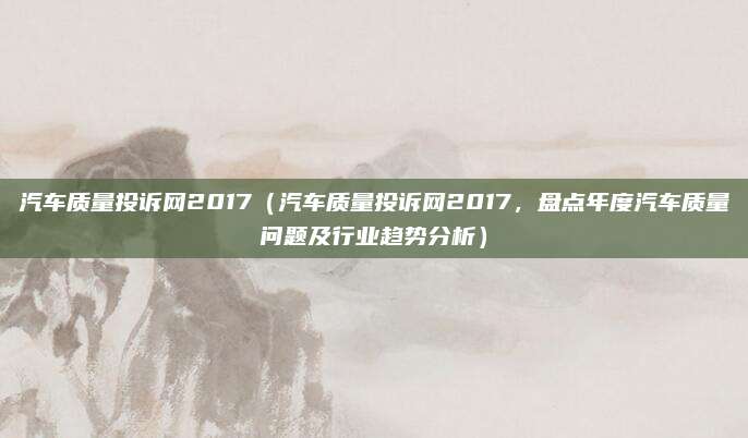 汽车质量投诉网2017(汽车质量投诉网2017,盘点年度汽车质量问题及行业趋势分析)