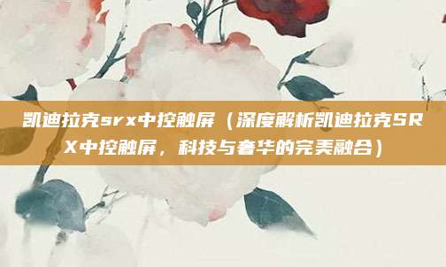 凯迪拉克srx中控触屏（深度解析凯迪拉克SRX中控触屏，科技与奢华的完美融合）