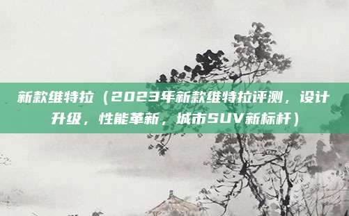 新款维特拉（2023年新款维特拉评测，设计升级，性能革新，城市SUV新标杆）