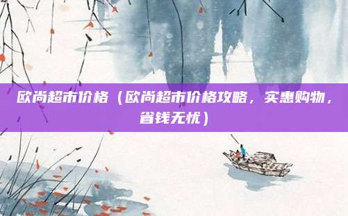 欧尚超市价格(欧尚超市价格攻略,实惠购物,省钱无忧)