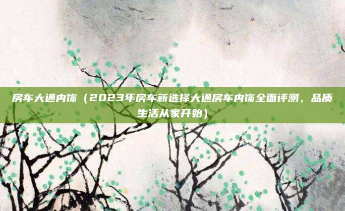 房车大通内饰(2023年房车新选择大通房车内饰全面评测,品质生活从家开始)