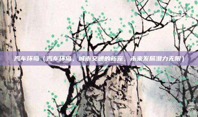 汽车环岛(汽车环岛,城市交通的新宠,未来发展潜力无限)