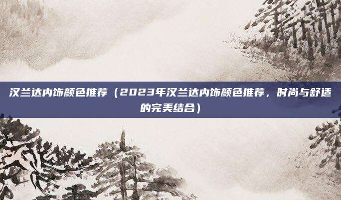 汉兰达内饰颜色推荐（2023年汉兰达内饰颜色推荐，时尚与舒适的完美结合）