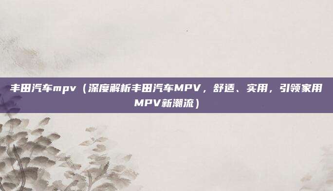 丰田汽车mpv(深度解析丰田汽车MPV,舒适、实用,引领家用MPV新潮流)