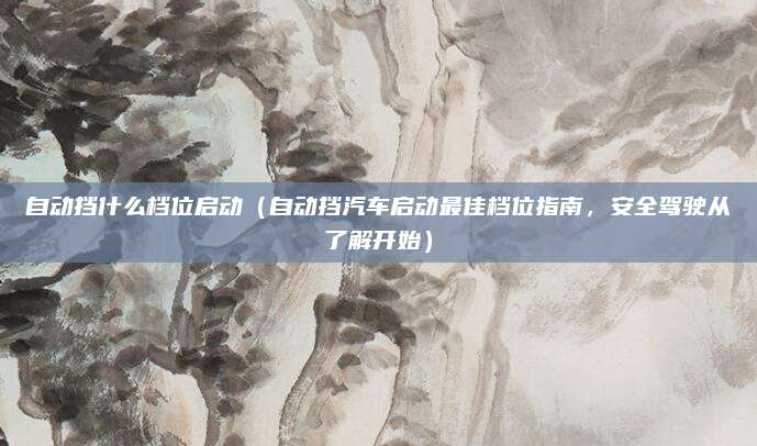自动挡什么档位启动（自动挡汽车启动最佳档位指南，安全驾驶从了解开始）